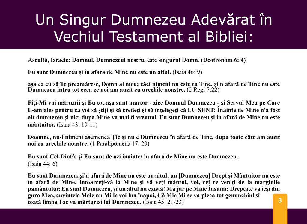 Un Singur Dumnezeu Adevérat in Vechiul Testament al Bibliei: Ascultfi, Israele: Domnul, Dumnezeu] nostru, este singurul Domn. (Deotronom 6: 4) Eu sunt Dumnezeu si in afara de Mine nu este un altul.